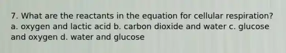 7. What are the reactants in the equation for cellular respiration? a. oxygen and lactic acid b. carbon dioxide and water c. glucose and oxygen d. water and glucose