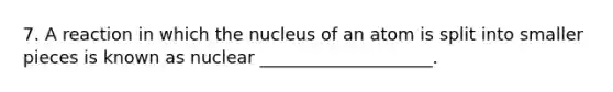 7. A reaction in which the nucleus of an atom is split into smaller pieces is known as nuclear ____________________.