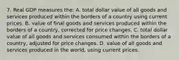 7. Real GDP measures the: A. total dollar value of all goods and services produced within the borders of a country using current prices. B. value of final goods and services produced within the borders of a country, corrected for price changes. C. total dollar value of all goods and services consumed within the borders of a country, adjusted for price changes. D. value of all goods and services produced in the world, using current prices.