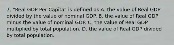 7. "Real GDP Per Capita" is defined as A. the value of Real GDP divided by the value of nominal GDP. B. the value of Real GDP minus the value of nominal GDP. C. the value of Real GDP multiplied by total population. D. the value of Real GDP divided by total population.