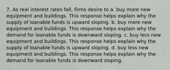 7. As real interest rates fall, firms desire to a. buy more new equipment and buildings. This response helps explain why the supply of loanable funds is upward sloping. b. buy more new equipment and buildings. This response helps explain why the demand for loanable funds is downward sloping. c. buy less new equipment and buildings. This response helps explain why the supply of loanable funds is upward sloping. d. buy less new equipment and buildings. This response helps explain why the demand for loanable funds is downward sloping.