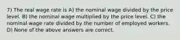 7) The real wage rate is A) the nominal wage divided by the price level. B) the nominal wage multiplied by the price level. C) the nominal wage rate divided by the number of employed workers. D) None of the above answers are correct.