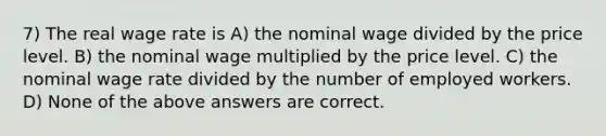 7) The real wage rate is A) the nominal wage divided by the price level. B) the nominal wage multiplied by the price level. C) the nominal wage rate divided by the number of employed workers. D) None of the above answers are correct.