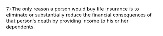 7) The only reason a person would buy life insurance is to eliminate or substantially reduce the financial consequences of that person's death by providing income to his or her dependents.