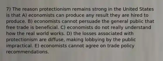 7) The reason protectionism remains strong in the United States is that A) economists can produce any result they are hired to produce. B) economists cannot persuade the general public that free trade is beneficial. C) economists do not really understand how the real world works. D) the losses associated with protectionism are diffuse, making lobbying by the public impractical. E) economists cannot agree on trade policy recommendations.