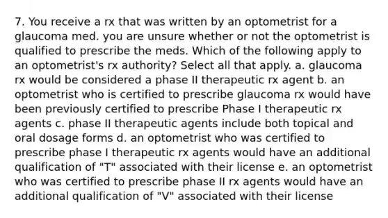 7. You receive a rx that was written by an optometrist for a glaucoma med. you are unsure whether or not the optometrist is qualified to prescribe the meds. Which of the following apply to an optometrist's rx authority? Select all that apply. a. glaucoma rx would be considered a phase II therapeutic rx agent b. an optometrist who is certified to prescribe glaucoma rx would have been previously certified to prescribe Phase I therapeutic rx agents c. phase II therapeutic agents include both topical and oral dosage forms d. an optometrist who was certified to prescribe phase I therapeutic rx agents would have an additional qualification of "T" associated with their license e. an optometrist who was certified to prescribe phase II rx agents would have an additional qualification of "V" associated with their license