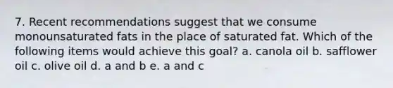 7. Recent recommendations suggest that we consume monounsaturated fats in the place of saturated fat. Which of the following items would achieve this goal? a. canola oil b. safflower oil c. olive oil d. a and b e. a and c