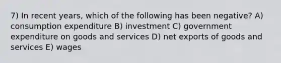 7) In recent years, which of the following has been negative? A) consumption expenditure B) investment C) government expenditure on goods and services D) net exports of goods and services E) wages