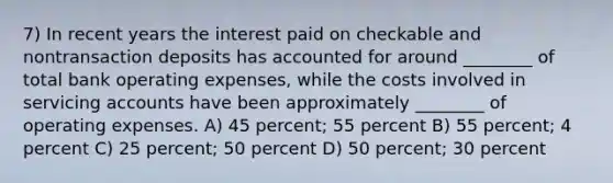 7) In recent years the interest paid on checkable and nontransaction deposits has accounted for around ________ of total bank operating expenses, while the costs involved in servicing accounts have been approximately ________ of operating expenses. A) 45 percent; 55 percent B) 55 percent; 4 percent C) 25 percent; 50 percent D) 50 percent; 30 percent