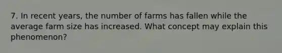 7. In recent years, the number of farms has fallen while the average farm size has increased. What concept may explain this phenomenon?