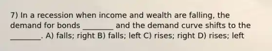 7) In a recession when income and wealth are falling, the demand for bonds ________ and the demand curve shifts to the ________. A) falls; right B) falls; left C) rises; right D) rises; left