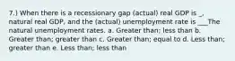 7.) When there is a recessionary gap (actual) real GDP is _, natural real GDP, and the (actual) unemployment rate is ___The natural unemployment rates. a. Greater than; less than b. Greater than; greater than c. Greater than; equal to d. Less than; greater than e. Less than; less than