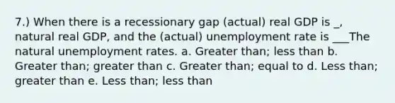 7.) When there is a recessionary gap (actual) real GDP is _, natural real GDP, and the (actual) unemployment rate is ___The natural unemployment rates. a. Greater than; less than b. Greater than; greater than c. Greater than; equal to d. Less than; greater than e. Less than; less than