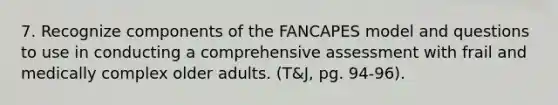 7. Recognize components of the FANCAPES model and questions to use in conducting a comprehensive assessment with frail and medically complex older adults. (T&J, pg. 94-96).