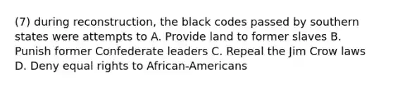 (7) during reconstruction, the black codes passed by southern states were attempts to A. Provide land to former slaves B. Punish former Confederate leaders C. Repeal the Jim Crow laws D. Deny equal rights to African-Americans