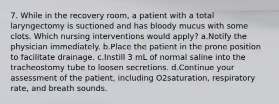 7. While in the recovery room, a patient with a total laryngectomy is suctioned and has bloody mucus with some clots. Which nursing interventions would apply? a.Notify the physician immediately. b.Place the patient in the prone position to facilitate drainage. c.Instill 3 mL of normal saline into the tracheostomy tube to loosen secretions. d.Continue your assessment of the patient, including O2saturation, respiratory rate, and breath sounds.