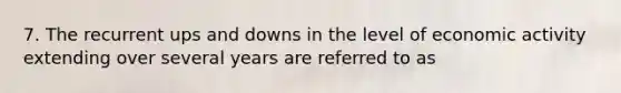 7. The recurrent ups and downs in the level of economic activity extending over several years are referred to as