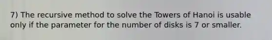 7) The recursive method to solve the Towers of Hanoi is usable only if the parameter for the number of disks is 7 or smaller.