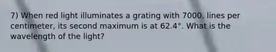 7) When red light illuminates a grating with 7000. lines per centimeter, its second maximum is at 62.4°. What is the wavelength of the light?