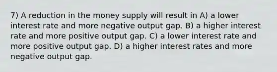 7) A reduction in the money supply will result in A) a lower interest rate and more negative output gap. B) a higher interest rate and more positive output gap. C) a lower interest rate and more positive output gap. D) a higher interest rates and more negative output gap.