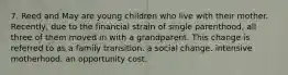 7. Reed and May are young children who live with their mother. Recently, due to the financial strain of single parenthood, all three of them moved in with a grandparent. This change is referred to as a family transition. a social change. intensive motherhood. an opportunity cost.