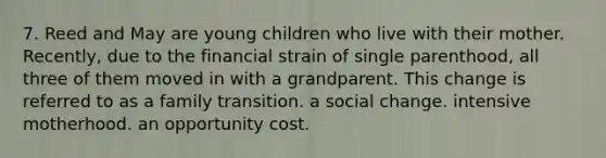 7. Reed and May are young children who live with their mother. Recently, due to the financial strain of single parenthood, all three of them moved in with a grandparent. This change is referred to as a family transition. a social change. intensive motherhood. an opportunity cost.