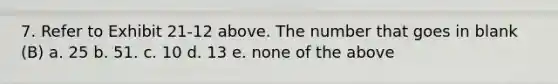 7. Refer to Exhibit 21-12 above. The number that goes in blank (B) a. 25 b. 51. c. 10 d. 13 e. none of the above