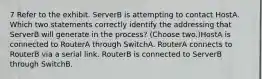 7 Refer to the exhibit. ServerB is attempting to contact HostA. Which two statements correctly identify the addressing that ServerB will generate in the process? (Choose two.)HostA is connected to RouterA through SwitchA. RouterA connects to RouterB via a serial link. RouterB is connected to ServerB through SwitchB.