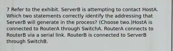 7 Refer to the exhibit. ServerB is attempting to contact HostA. Which two statements correctly identify the addressing that ServerB will generate in the process? (Choose two.)HostA is connected to RouterA through SwitchA. RouterA connects to RouterB via a serial link. RouterB is connected to ServerB through SwitchB.