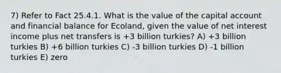 7) Refer to Fact 25.4.1. What is the value of the capital account and financial balance for Ecoland, given the value of net interest income plus net transfers is +3 billion turkies? A) +3 billion turkies B) +6 billion turkies C) -3 billion turkies D) -1 billion turkies E) zero