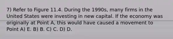 7) Refer to Figure 11.4. During the 1990s, many firms in the United States were investing in new capital. If the economy was originally at Point A, this would have caused a movement to Point A) E. B) B. C) C. D) D.