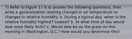 7) Refer to Figure 17.6 to answer the following questions, then write a generalization relating changes in air temperature to changes in relative humidity. a. During a typical day, when is the relative humidity highest? Lowest? b. At what time of day would dew most likely form? c. Would dew be on the grass on this morning in Washington, D.C.? How would you determine this?