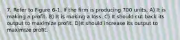 7. Refer to Figure 6-1. If the firm is producing 700 units, A) It is making a profit. B) It is making a loss. C) It should cut back its output to maximize profit. D)It should increase its output to maximize profit.