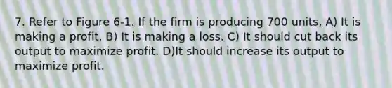 7. Refer to Figure 6-1. If the firm is producing 700 units, A) It is making a profit. B) It is making a loss. C) It should cut back its output to maximize profit. D)It should increase its output to maximize profit.