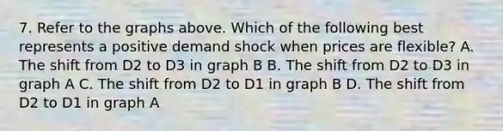 7. Refer to the graphs above. Which of the following best represents a positive demand shock when prices are flexible? A. The shift from D2 to D3 in graph B B. The shift from D2 to D3 in graph A C. The shift from D2 to D1 in graph B D. The shift from D2 to D1 in graph A