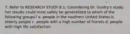 7. Refer to RESEARCH STUDY 8.1: Considering Dr. Guidry's study, her results could most safely be generalized to which of the following groups? a. people in the southern United States b. elderly people c. people with a high number of friends d. people with high life satisfaction