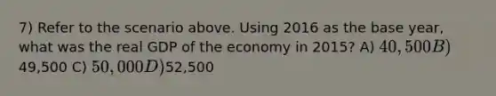 7) Refer to the scenario above. Using 2016 as the base year, what was the real GDP of the economy in 2015? A) 40,500 B)49,500 C) 50,000 D)52,500