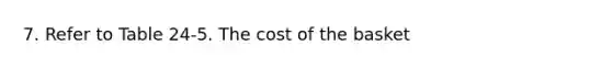 7. Refer to Table 24-5. The cost of the basket