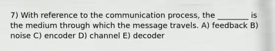 7) With reference to the communication process, the ________ is the medium through which the message travels. A) feedback B) noise C) encoder D) channel E) decoder