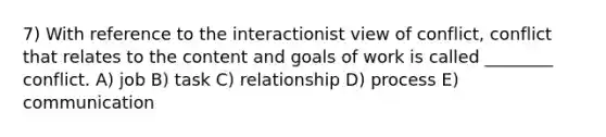 7) With reference to the interactionist view of conflict, conflict that relates to the content and goals of work is called ________ conflict. A) job B) task C) relationship D) process E) communication