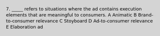 7. _____ refers to situations where the ad contains execution elements that are meaningful to consumers. A Animatic B Brand-to-consumer relevance C Stoyboard D Ad-to-consumer relevance E Elaboration ad