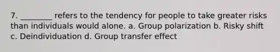 7. ________ refers to the tendency for people to take greater risks than individuals would alone. a. Group polarization b. Risky shift c. Deindividuation d. Group transfer effect