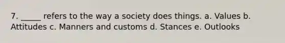7. _____ refers to the way a society does things. a. Values b. Attitudes c. Manners and customs d. Stances e. Outlooks