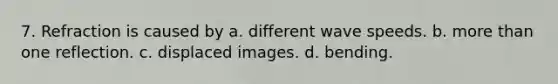 7. Refraction is caused by a. different wave speeds. b. more than one reflection. c. displaced images. d. bending.