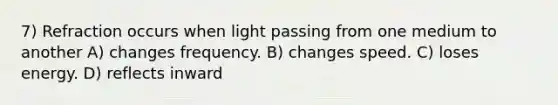 7) Refraction occurs when light passing from one medium to another A) changes frequency. B) changes speed. C) loses energy. D) reflects inward