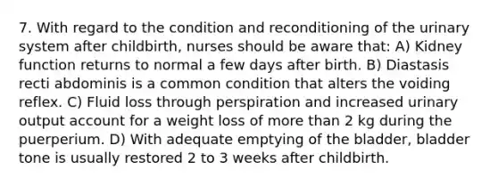 7. With regard to the condition and reconditioning of the urinary system after childbirth, nurses should be aware that: A) Kidney function returns to normal a few days after birth. B) Diastasis recti abdominis is a common condition that alters the voiding reflex. C) Fluid loss through perspiration and increased urinary output account for a weight loss of more than 2 kg during the puerperium. D) With adequate emptying of the bladder, bladder tone is usually restored 2 to 3 weeks after childbirth.