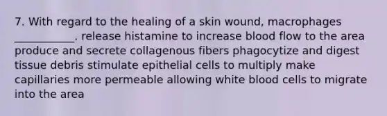 7. With regard to the healing of a skin wound, macrophages ___________. release histamine to increase blood flow to the area produce and secrete collagenous fibers phagocytize and digest tissue debris stimulate epithelial cells to multiply make capillaries more permeable allowing white blood cells to migrate into the area