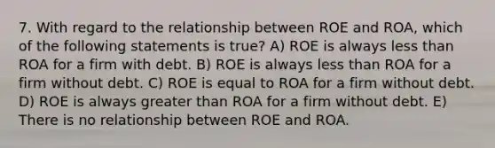 7. With regard to the relationship between ROE and ROA, which of the following statements is true? A) ROE is always less than ROA for a firm with debt. B) ROE is always less than ROA for a firm without debt. C) ROE is equal to ROA for a firm without debt. D) ROE is always greater than ROA for a firm without debt. E) There is no relationship between ROE and ROA.