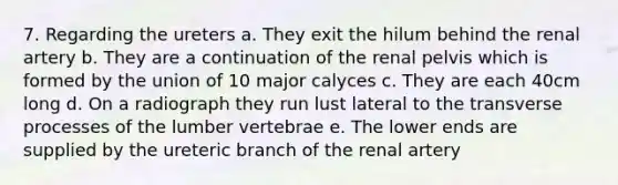 7. Regarding the ureters a. They exit the hilum behind the renal artery b. They are a continuation of the renal pelvis which is formed by the union of 10 major calyces c. They are each 40cm long d. On a radiograph they run lust lateral to the transverse processes of the lumber vertebrae e. The lower ends are supplied by the ureteric branch of the renal artery