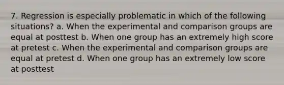 7. Regression is especially problematic in which of the following situations? a. When the experimental and comparison groups are equal at posttest b. When one group has an extremely high score at pretest c. When the experimental and comparison groups are equal at pretest d. When one group has an extremely low score at posttest